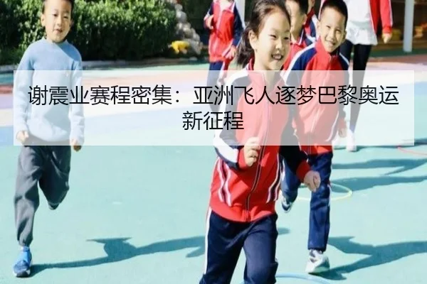 谢震业赛程密集：亚洲飞人逐梦巴黎奥运新征程